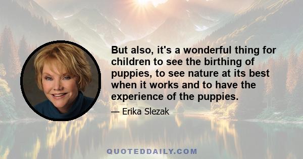 But also, it's a wonderful thing for children to see the birthing of puppies, to see nature at its best when it works and to have the experience of the puppies.