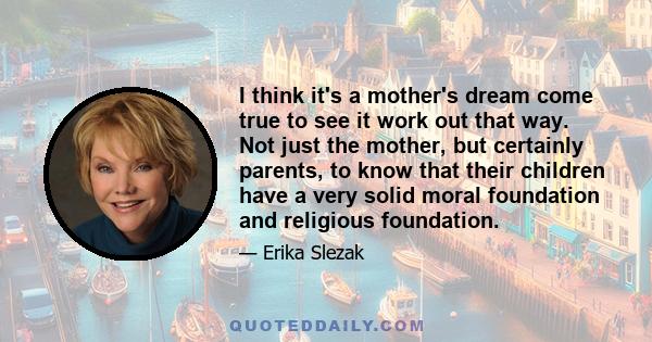 I think it's a mother's dream come true to see it work out that way. Not just the mother, but certainly parents, to know that their children have a very solid moral foundation and religious foundation.