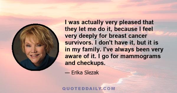 I was actually very pleased that they let me do it, because I feel very deeply for breast cancer survivors. I don't have it, but it is in my family. I've always been very aware of it. I go for mammograms and checkups.