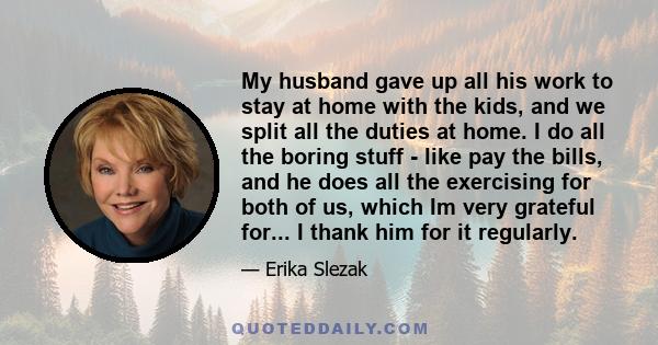 My husband gave up all his work to stay at home with the kids, and we split all the duties at home. I do all the boring stuff - like pay the bills, and he does all the exercising for both of us, which Im very grateful