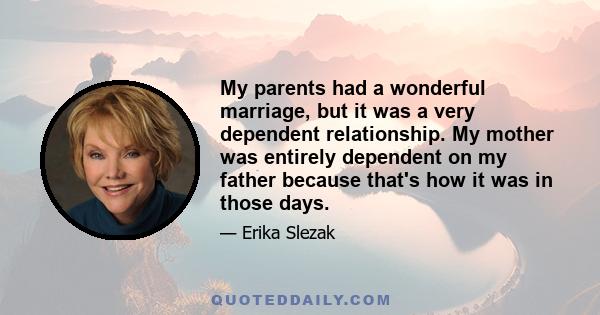 My parents had a wonderful marriage, but it was a very dependent relationship. My mother was entirely dependent on my father because that's how it was in those days.