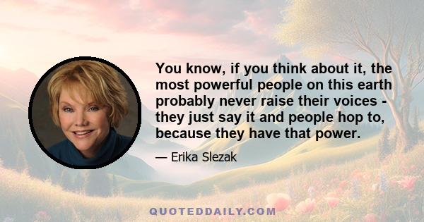 You know, if you think about it, the most powerful people on this earth probably never raise their voices - they just say it and people hop to, because they have that power.