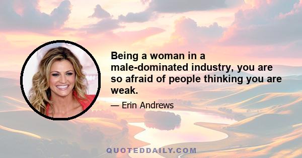 Being a woman in a male-dominated industry, you are so afraid of people thinking you are weak.