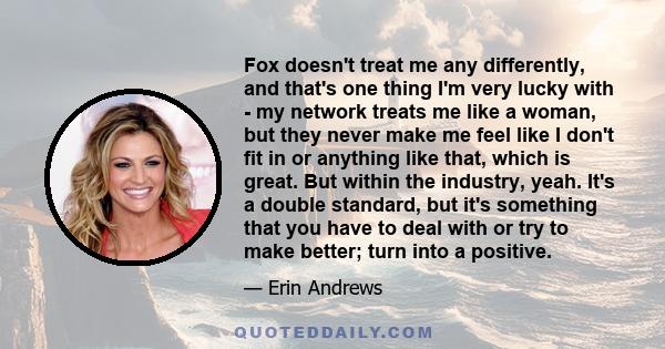 Fox doesn't treat me any differently, and that's one thing I'm very lucky with - my network treats me like a woman, but they never make me feel like I don't fit in or anything like that, which is great. But within the