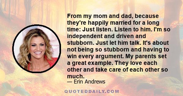 From my mom and dad, because they're happily married for a long time: Just listen. Listen to him. I'm so independent and driven and stubborn. Just let him talk. It's about not being so stubborn and having to win every