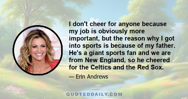 I don't cheer for anyone because my job is obviously more important, but the reason why I got into sports is because of my father. He's a giant sports fan and we are from New England, so he cheered for the Celtics and