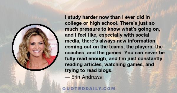 I study harder now than I ever did in college or high school. There's just so much pressure to know what's going on, and I feel like, especially with social media, there's always new information coming out on the teams, 