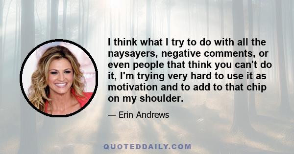 I think what I try to do with all the naysayers, negative comments, or even people that think you can't do it, I'm trying very hard to use it as motivation and to add to that chip on my shoulder.