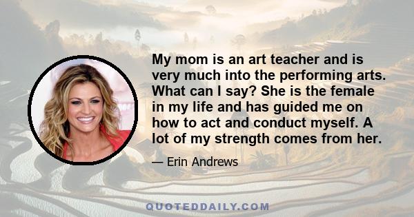 My mom is an art teacher and is very much into the performing arts. What can I say? She is the female in my life and has guided me on how to act and conduct myself. A lot of my strength comes from her.