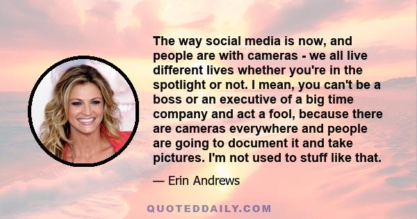 The way social media is now, and people are with cameras - we all live different lives whether you're in the spotlight or not. I mean, you can't be a boss or an executive of a big time company and act a fool, because