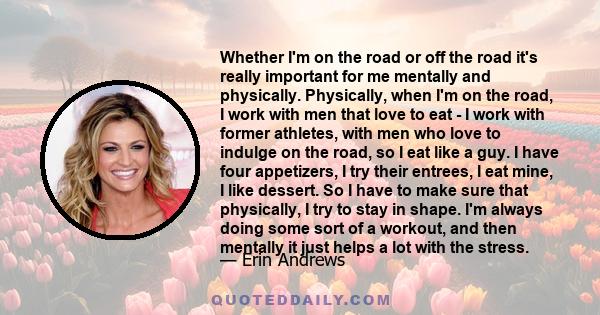 Whether I'm on the road or off the road it's really important for me mentally and physically. Physically, when I'm on the road, I work with men that love to eat - I work with former athletes, with men who love to