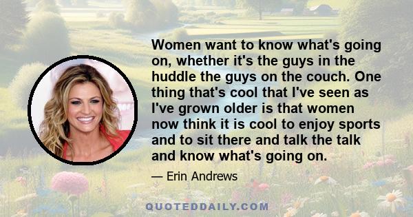 Women want to know what's going on, whether it's the guys in the huddle the guys on the couch. One thing that's cool that I've seen as I've grown older is that women now think it is cool to enjoy sports and to sit there 