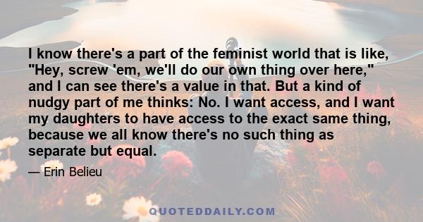 I know there's a part of the feminist world that is like, Hey, screw 'em, we'll do our own thing over here, and I can see there's a value in that. But a kind of nudgy part of me thinks: No. I want access, and I want my