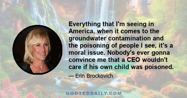 Everything that I'm seeing in America, when it comes to the groundwater contamination and the poisoning of people I see, it's a moral issue. Nobody's ever gonna convince me that a CEO wouldn't care if his own child was