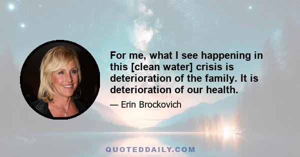 For me, what I see happening in this [clean water] crisis is deterioration of the family. It is deterioration of our health.