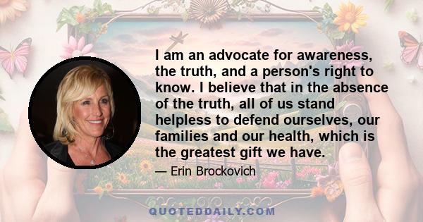 I am an advocate for awareness, the truth, and a person's right to know. I believe that in the absence of the truth, all of us stand helpless to defend ourselves, our families and our health, which is the greatest gift