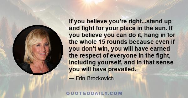 If you believe you're right...stand up and fight for your place in the sun. If you believe you can do it, hang in for the whole 15 rounds because even if you don't win, you will have earned the respect of everyone in