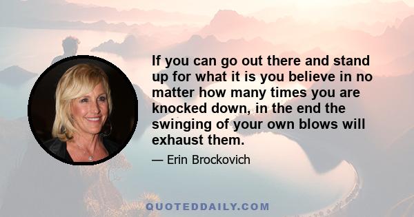 If you can go out there and stand up for what it is you believe in no matter how many times you are knocked down, in the end the swinging of your own blows will exhaust them.