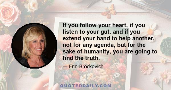 If you follow your heart, if you listen to your gut, and if you extend your hand to help another, not for any agenda, but for the sake of humanity, you are going to find the truth.