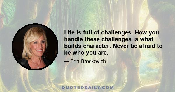 Life is full of challenges. How you handle these challenges is what builds character. Never be afraid to be who you are.