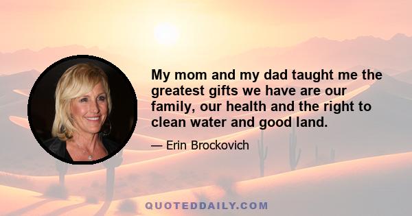 My mom and my dad taught me the greatest gifts we have are our family, our health and the right to clean water and good land.