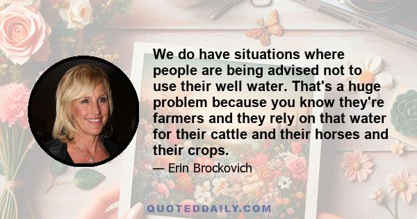 We do have situations where people are being advised not to use their well water. That's a huge problem because you know they're farmers and they rely on that water for their cattle and their horses and their crops.