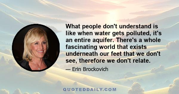 What people don't understand is like when water gets polluted, it's an entire aquifer. There's a whole fascinating world that exists underneath our feet that we don't see, therefore we don't relate.