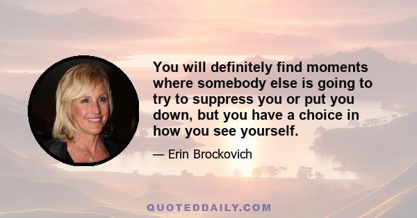 You will definitely find moments where somebody else is going to try to suppress you or put you down, but you have a choice in how you see yourself.