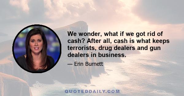 We wonder, what if we got rid of cash? After all, cash is what keeps terrorists, drug dealers and gun dealers in business.