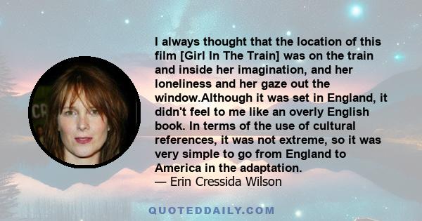 I always thought that the location of this film [Girl In The Train] was on the train and inside her imagination, and her loneliness and her gaze out the window.Although it was set in England, it didn't feel to me like