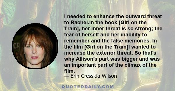 I needed to enhance the outward threat to Rachel.In the book [Girl on the Train], her inner threat is so strong; the fear of herself and her inability to remember and the false memories. In the film [Girl on the Train]I 