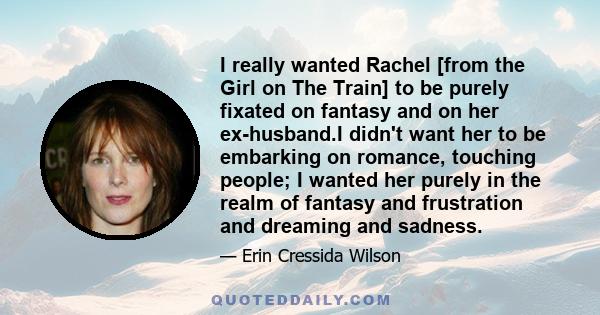 I really wanted Rachel [from the Girl on The Train] to be purely fixated on fantasy and on her ex-husband.I didn't want her to be embarking on romance, touching people; I wanted her purely in the realm of fantasy and