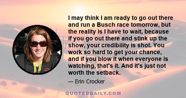 I may think I am ready to go out there and run a Busch race tomorrow, but the reality is I have to wait, because if you go out there and stink up the show, your credibility is shot. You work so hard to get your chance,