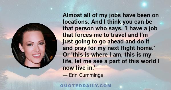 Almost all of my jobs have been on locations. And I think you can be that person who says, 'I have a job that forces me to travel and I'm just going to go ahead and do it and pray for my next flight home.' Or 'this is