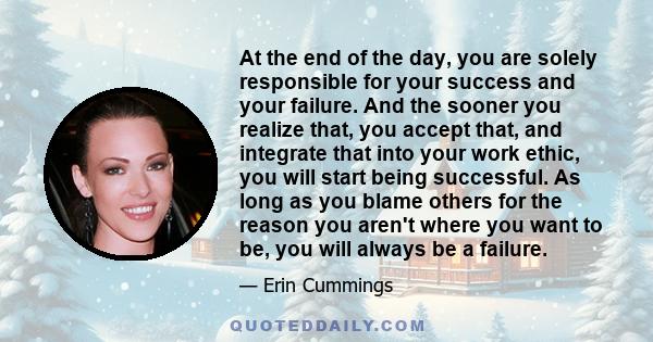 At the end of the day, you are solely responsible for your success and your failure. And the sooner you realize that, you accept that, and integrate that into your work ethic, you will start being successful. As long as 