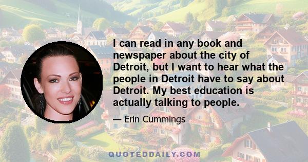 I can read in any book and newspaper about the city of Detroit, but I want to hear what the people in Detroit have to say about Detroit. My best education is actually talking to people.