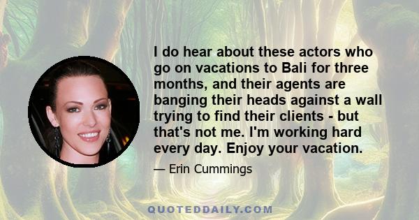 I do hear about these actors who go on vacations to Bali for three months, and their agents are banging their heads against a wall trying to find their clients - but that's not me. I'm working hard every day. Enjoy your 