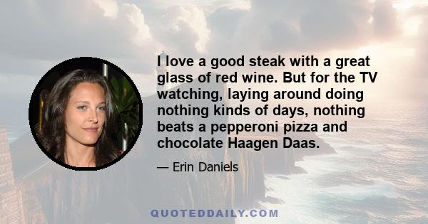 I love a good steak with a great glass of red wine. But for the TV watching, laying around doing nothing kinds of days, nothing beats a pepperoni pizza and chocolate Haagen Daas.