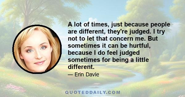 A lot of times, just because people are different, they're judged. I try not to let that concern me. But sometimes it can be hurtful, because I do feel judged sometimes for being a little different.