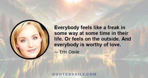 Everybody feels like a freak in some way at some time in their life. Or feels on the outside. And everybody is worthy of love.