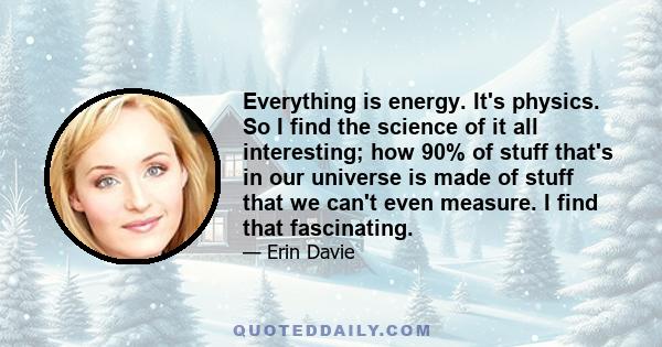 Everything is energy. It's physics. So I find the science of it all interesting; how 90% of stuff that's in our universe is made of stuff that we can't even measure. I find that fascinating.