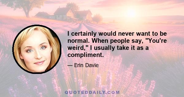 I certainly would never want to be normal. When people say, You're weird, I usually take it as a compliment.