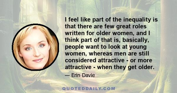 I feel like part of the inequality is that there are few great roles written for older women, and I think part of that is, basically, people want to look at young women, whereas men are still considered attractive - or