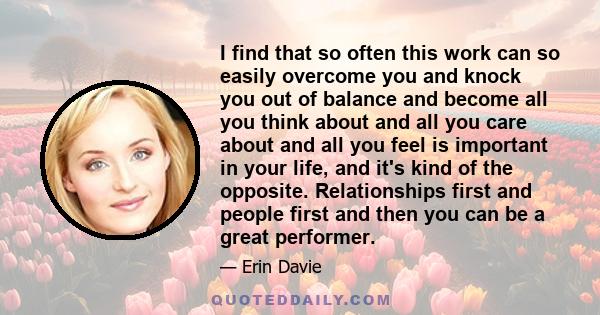 I find that so often this work can so easily overcome you and knock you out of balance and become all you think about and all you care about and all you feel is important in your life, and it's kind of the opposite.