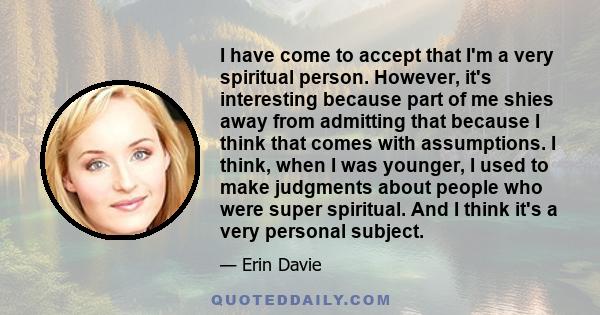 I have come to accept that I'm a very spiritual person. However, it's interesting because part of me shies away from admitting that because I think that comes with assumptions. I think, when I was younger, I used to