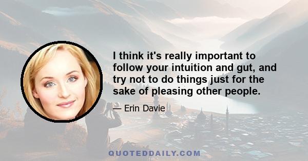 I think it's really important to follow your intuition and gut, and try not to do things just for the sake of pleasing other people.