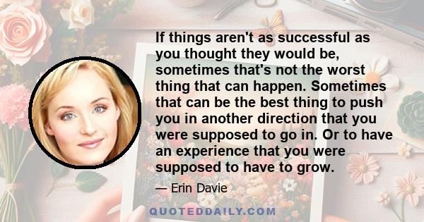 If things aren't as successful as you thought they would be, sometimes that's not the worst thing that can happen. Sometimes that can be the best thing to push you in another direction that you were supposed to go in.