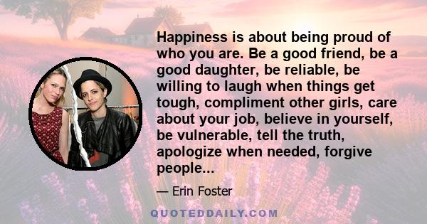 Happiness is about being proud of who you are. Be a good friend, be a good daughter, be reliable, be willing to laugh when things get tough, compliment other girls, care about your job, believe in yourself, be