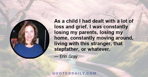 As a child I had dealt with a lot of loss and grief. I was constantly losing my parents, losing my home, constantly moving around, living with this stranger, that stepfather, or whatever.