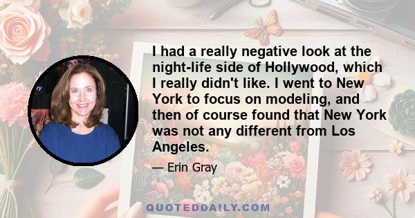 I had a really negative look at the night-life side of Hollywood, which I really didn't like. I went to New York to focus on modeling, and then of course found that New York was not any different from Los Angeles.